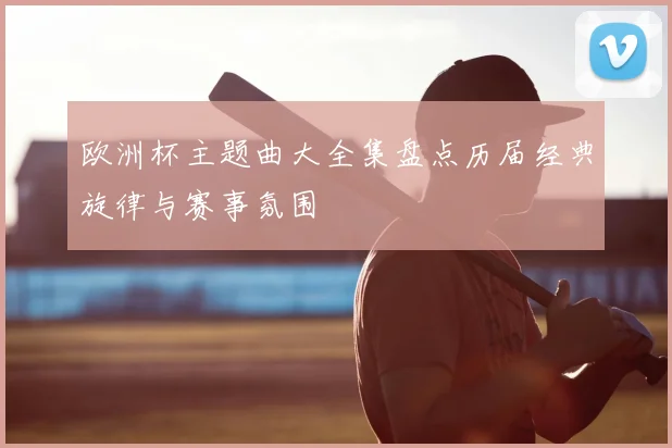 欧洲杯主题曲大全集盘点历届经典旋律与赛事氛围