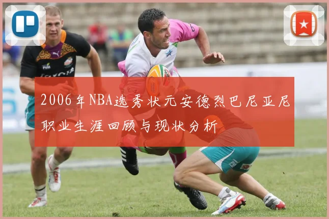 2006年NBA选秀状元安德烈巴尼亚尼职业生涯回顾与现状分析