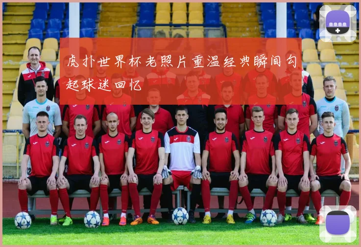 虎扑世界杯老照片重温经典瞬间勾起球迷回忆