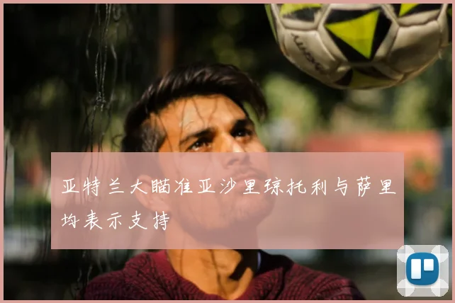 亚特兰大瞄准亚沙里琼托利与萨里均表示支持