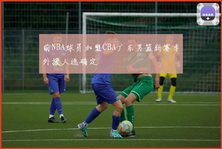 前NBA球员加盟CBA广东男篮新赛季外援人选确定