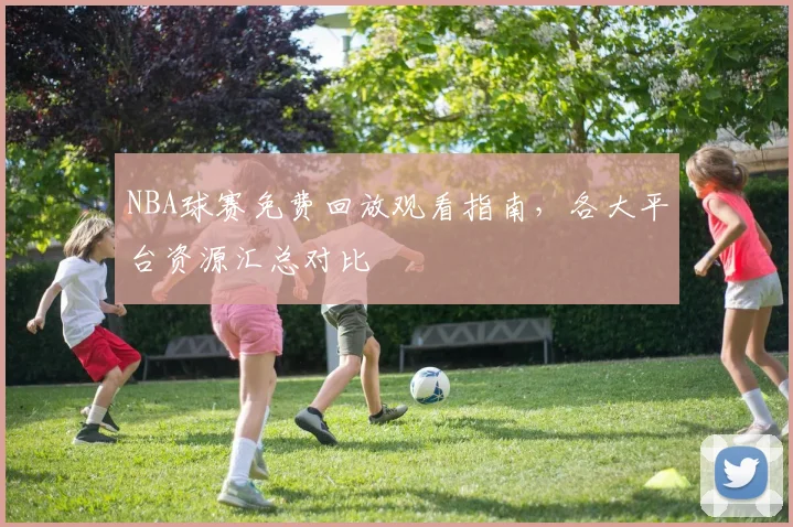 NBA球赛免费回放观看指南，各大平台资源汇总对比